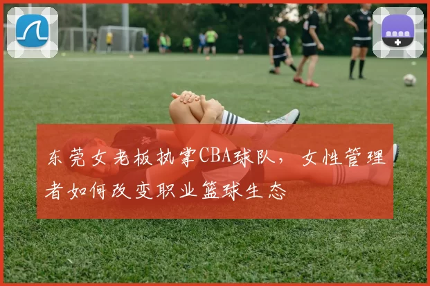 东莞女老板执掌CBA球队，女性管理者如何改变职业篮球生态