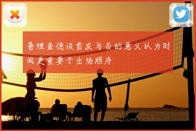 普理查德谈首发与否的意义认为时间更重要于出场顺序