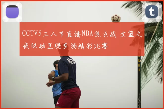 CCTV5三八节直播NBA焦点战 女篮之夜联动呈现多场精彩比赛