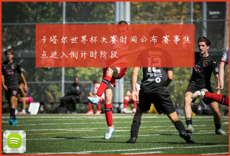 卡塔尔世界杯决赛时间公布 赛事焦点进入倒计时阶段