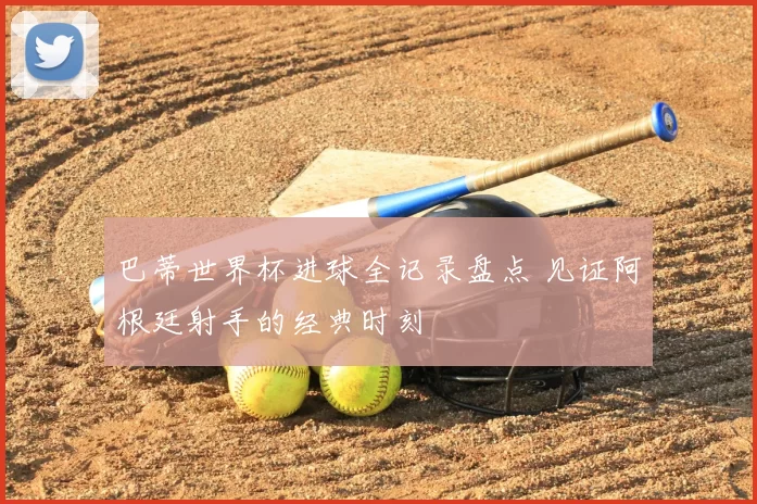 巴蒂世界杯进球全记录盘点 见证阿根廷射手的经典时刻