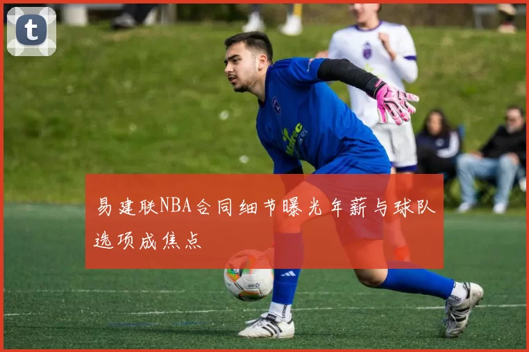 易建联NBA合同细节曝光年薪与球队选项成焦点