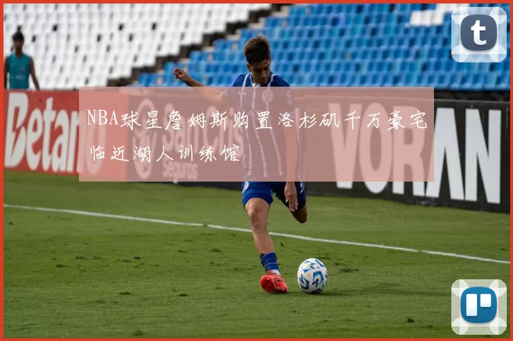 NBA球星詹姆斯购置洛杉矶千万豪宅临近湖人训练馆