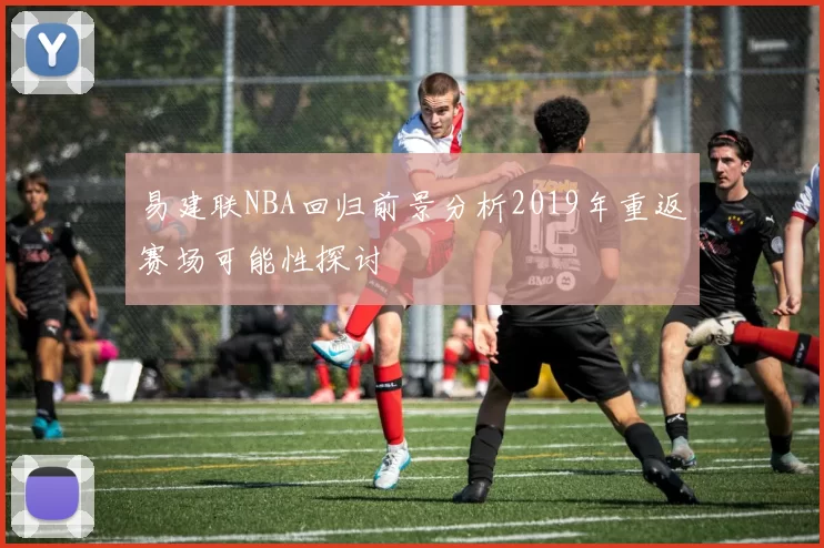 易建联NBA回归前景分析2019年重返赛场可能性探讨