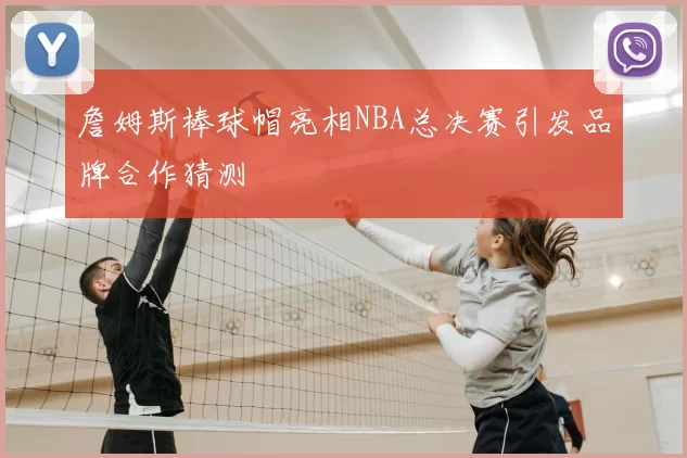 詹姆斯棒球帽亮相NBA总决赛引发品牌合作猜测