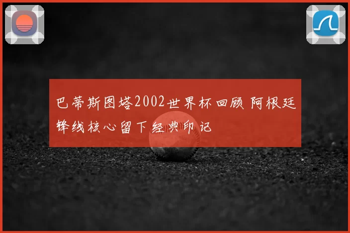 巴蒂斯图塔2002世界杯回顾 阿根廷锋线核心留下经典印记