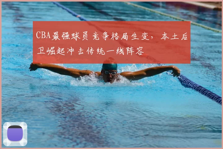 CBA最强球员竞争格局生变，本土后卫崛起冲击传统一线阵容