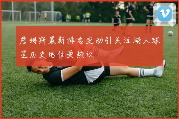 詹姆斯最新排名变动引关注湖人球星历史地位受热议