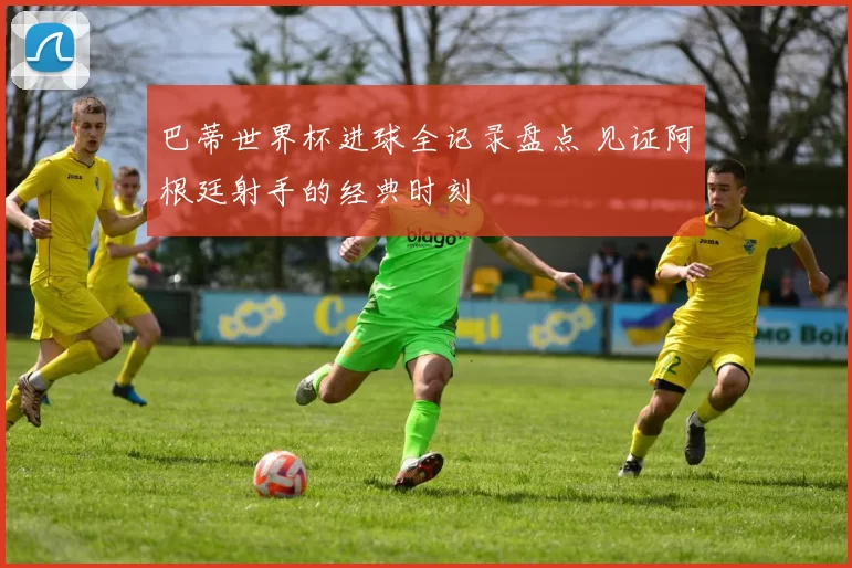 巴蒂世界杯进球全记录盘点 见证阿根廷射手的经典时刻