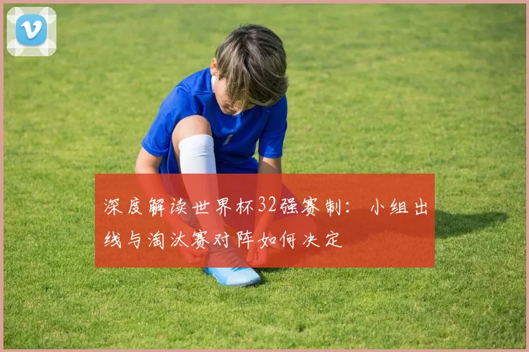 深度解读世界杯32强赛制：小组出线与淘汰赛对阵如何决定