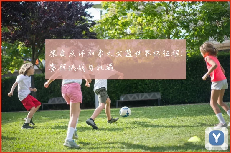 深度点评加拿大女篮世界杯征程：赛程挑战与机遇