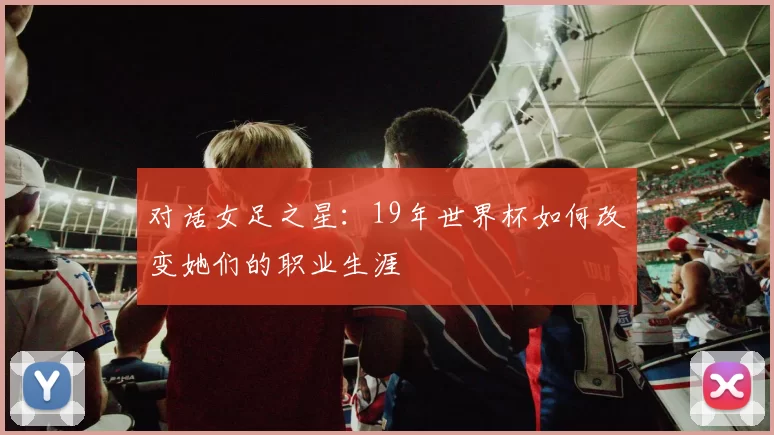 对话女足之星：19年世界杯如何改变她们的职业生涯