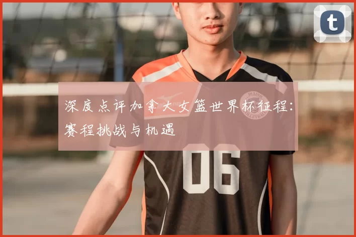 深度点评加拿大女篮世界杯征程：赛程挑战与机遇