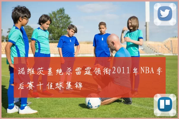 诺维茨基绝杀雷霆领衔2011年NBA季后赛十佳球集锦