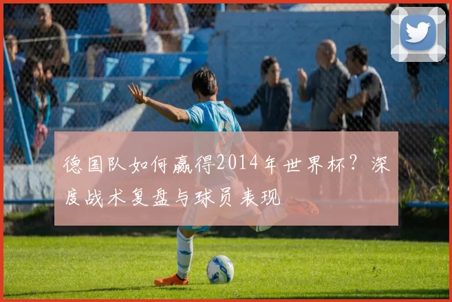 德国队如何赢得2014年世界杯？深度战术复盘与球员表现