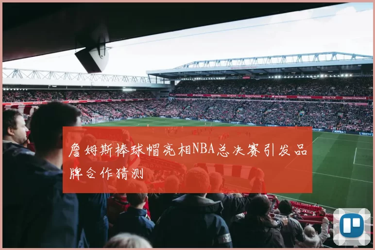 詹姆斯棒球帽亮相NBA总决赛引发品牌合作猜测