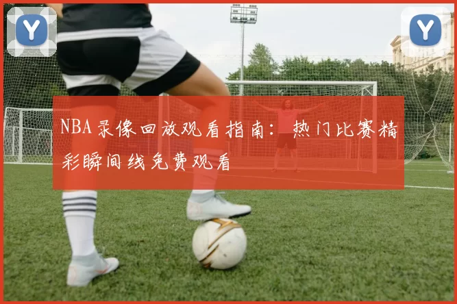 NBA录像回放观看指南：热门比赛精彩瞬间线免费观看