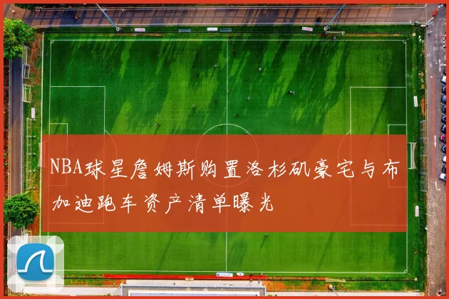 NBA球星詹姆斯购置洛杉矶豪宅与布加迪跑车资产清单曝光