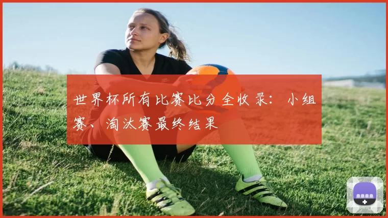 世界杯所有比赛比分全收录:小组赛、淘汰赛最终结果