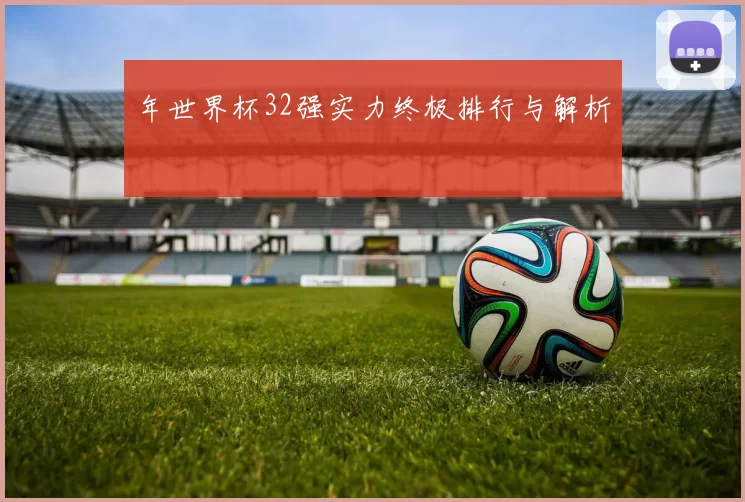 年世界杯32强实力终极排行与解析