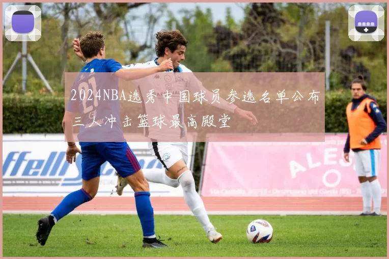 2024NBA选秀中国球员参选名单公布三人冲击篮球最高殿堂