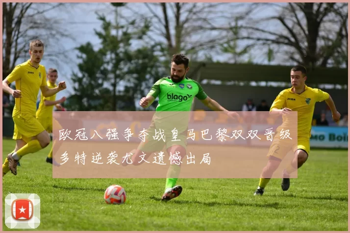 欧冠八强争夺战皇马巴黎双双晋级多特逆袭尤文遗憾出局