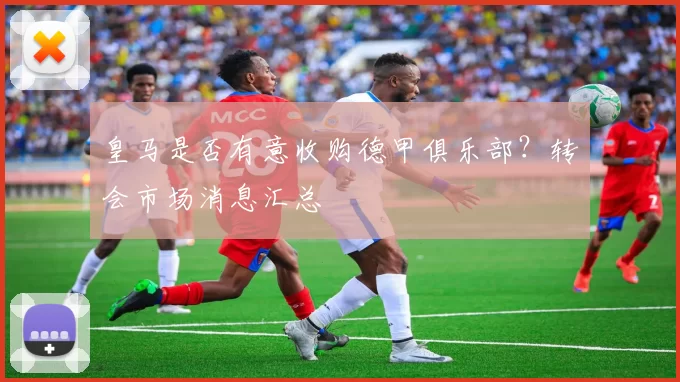 皇马是否有意收购德甲俱乐部?转会市场消息汇总