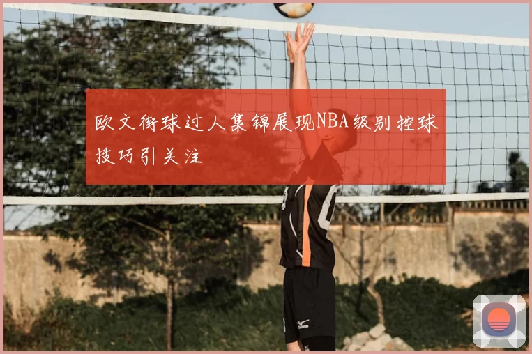 欧文街球过人集锦展现NBA级别控球技巧引关注