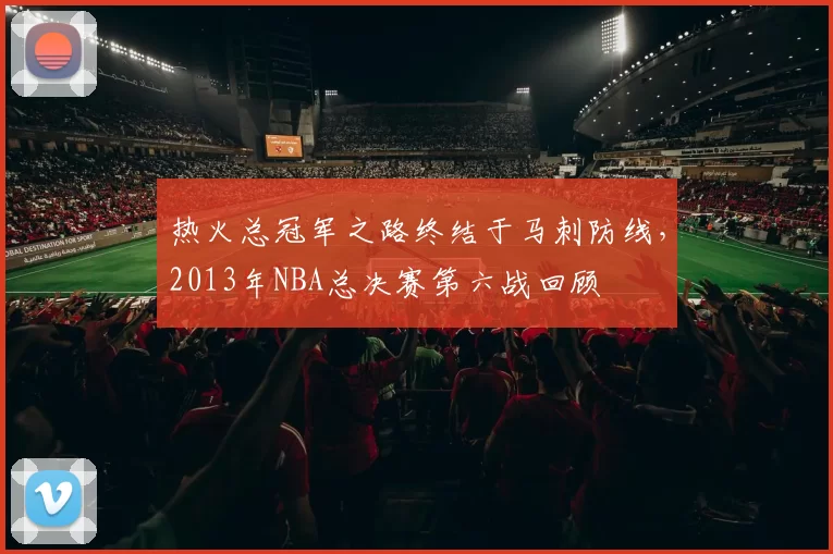 热火总冠军之路终结于马刺防线，2013年NBA总决赛第六战回顾