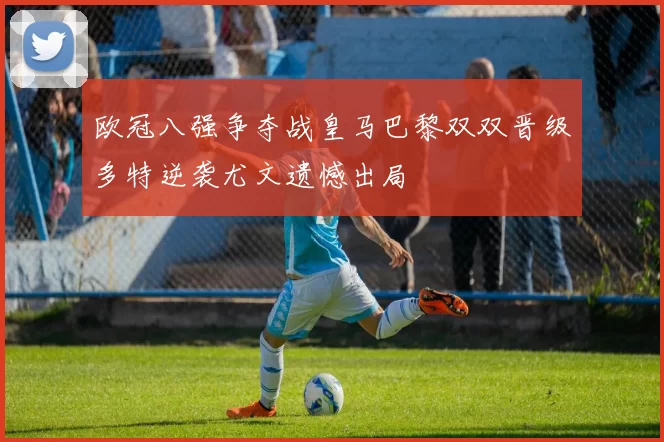 欧冠八强争夺战皇马巴黎双双晋级多特逆袭尤文遗憾出局