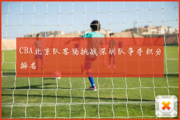 CBA北京队客场挑战深圳队争夺积分排名