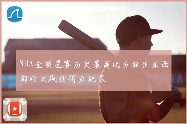 NBA全明星赛历史最高比分诞生东西部对决刷新得分纪录