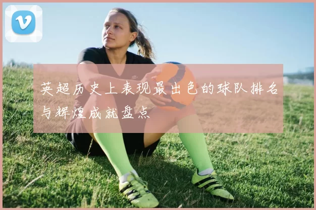 英超历史上表现最出色的球队排名与辉煌成就盘点