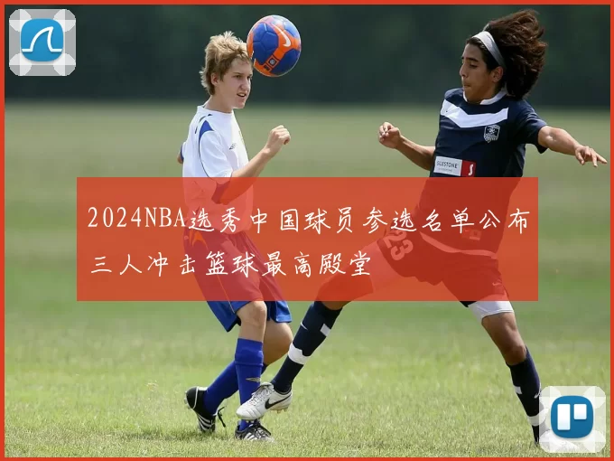 2024NBA选秀中国球员参选名单公布三人冲击篮球最高殿堂