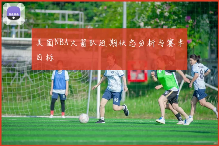 美国NBA火箭队近期状态分析与赛季目标
