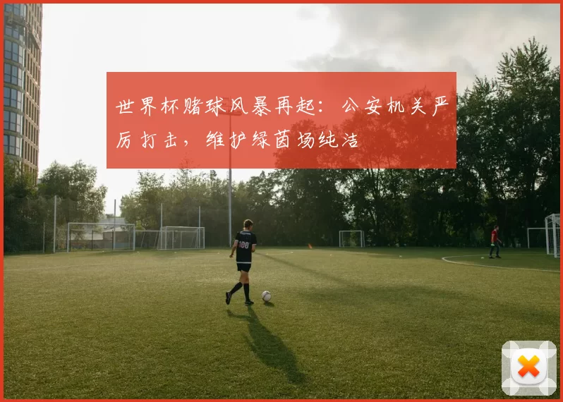 世界杯赌球风暴再起:公安机关严厉打击,维护绿茵场纯洁