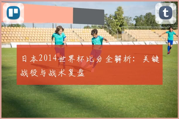 日本2014世界杯比分全解析:关键战役与战术复盘