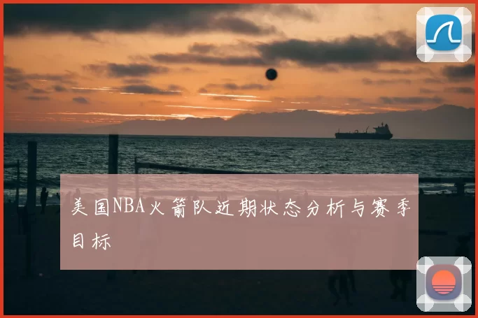美国NBA火箭队近期状态分析与赛季目标