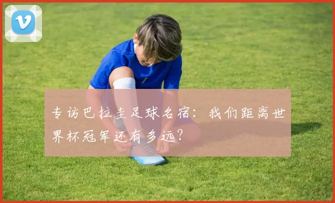 专访巴拉圭足球名宿：我们距离世界杯冠军还有多远？