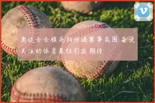 奥运会会旗亮相传递赛事氛围 备受关注的体育象征引发期待